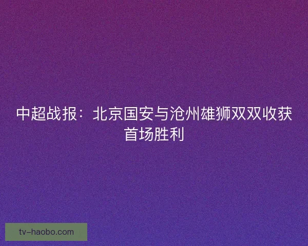中超战报：北京国安与沧州雄狮双双收获首场胜利